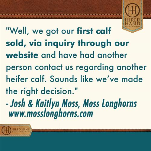 HHCustomerQuote-Moss Well, we got our first calf sold, via inquiry through our website and have had another person contact us regarding another heifer calf. Sounds like we’ve made the right decision.